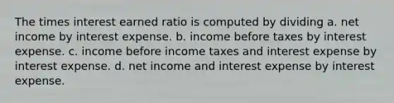 The times interest earned ratio is computed by dividing a. net income by interest expense. b. income before taxes by interest expense. c. income before income taxes and interest expense by interest expense. d. net income and interest expense by interest expense.