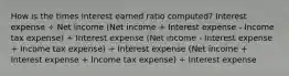 How is the times interest earned ratio computed? Interest expense ÷ Net income (Net income + Interest expense - Income tax expense) ÷ Interest expense (Net income - Interest expense + Income tax expense) ÷ Interest expense (Net income + Interest expense + Income tax expense) ÷ Interest expense