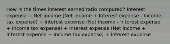 How is the times interest earned ratio computed? Interest expense ÷ Net income (Net income + Interest expense - Income tax expense) ÷ Interest expense (Net income - Interest expense + Income tax expense) ÷ Interest expense (Net income + Interest expense + Income tax expense) ÷ Interest expense