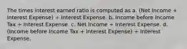 The times interest earned ratio is computed as a. (Net Income + Interest Expense) ÷ Interest Expense. b. Income before Income Tax ÷ Interest Expense. c. Net Income ÷ Interest Expense. d. (Income before Income Tax + Interest Expense) ÷ Interest Expense.