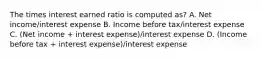 The times interest earned ratio is computed as? A. Net income/interest expense B. Income before tax/interest expense C. (Net income + interest expense)/interest expense D. (Income before tax + interest expense)/interest expense