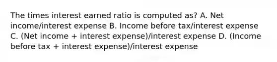 The times interest earned ratio is computed as? A. Net income/interest expense B. Income before tax/interest expense C. (Net income + interest expense)/interest expense D. (Income before tax + interest expense)/interest expense