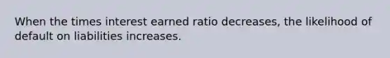 When the times interest earned ratio decreases, the likelihood of default on liabilities increases.