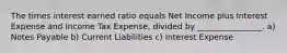 The times interest earned ratio equals Net Income plus Interest Expense and Income Tax Expense, divided by ________________. a) Notes Payable b) Current Liabilities c) Interest Expense