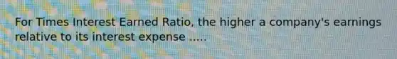For Times Interest Earned Ratio, the higher a company's earnings relative to its interest expense .....