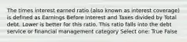 The times interest earned ratio (also known as interest coverage) is defined as Earnings Before Interest and Taxes divided by Total debt. Lower is better for this ratio. This ratio falls into the debt service or financial management category Select one: True False