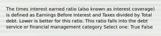 The times interest earned ratio (also known as interest coverage) is defined as Earnings Before Interest and Taxes divided by Total debt. Lower is better for this ratio. This ratio falls into the debt service or financial management category Select one: True False