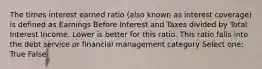 The times interest earned ratio (also known as interest coverage) is defined as Earnings Before Interest and Taxes divided by Total Interest Income. Lower is better for this ratio. This ratio falls into the debt service or financial management category Select one: True False