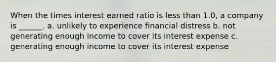 When the times interest earned ratio is <a href='https://www.questionai.com/knowledge/k7BtlYpAMX-less-than' class='anchor-knowledge'>less than</a> 1.0, a company is ______. a. unlikely to experience financial distress b. not generating enough income to cover its interest expense c. generating enough income to cover its interest expense