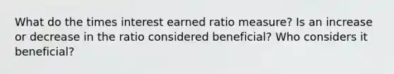 What do the times interest earned ratio measure? Is an increase or decrease in the ratio considered beneficial? Who considers it beneficial?