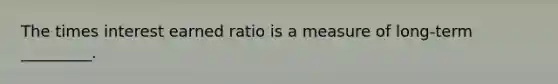 The times interest earned ratio is a measure of long-term _________.