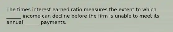 The times interest earned ratio measures the extent to which ______ income can decline before the firm is unable to meet its annual ______ payments.