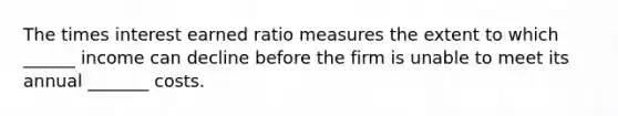 The times interest earned ratio measures the extent to which ______ income can decline before the firm is unable to meet its annual _______ costs.