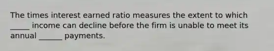 The times interest earned ratio measures the extent to which _____ income can decline before the firm is unable to meet its annual ______ payments.