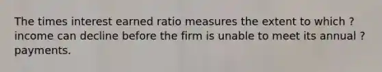 The times interest earned ratio measures the extent to which ? income can decline before the firm is unable to meet its annual ? payments.