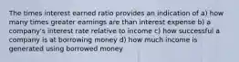 The times interest earned ratio provides an indication of a) how many times greater earnings are than interest expense b) a company's interest rate relative to income c) how successful a company is at borrowing money d) how much income is generated using borrowed money