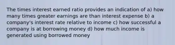 The times interest earned ratio provides an indication of a) how many times greater earnings are than interest expense b) a company's interest rate relative to income c) how successful a company is at borrowing money d) how much income is generated using borrowed money