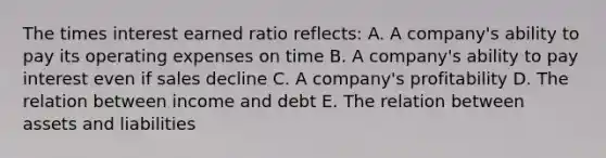 The times interest earned ratio reflects: A. A company's ability to pay its operating expenses on time B. A company's ability to pay interest even if sales decline C. A company's profitability D. The relation between income and debt E. The relation between assets and liabilities