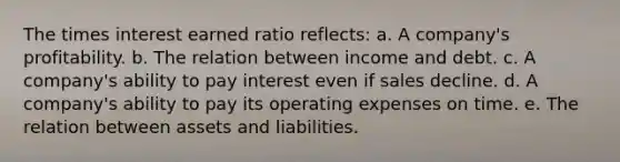 The times interest earned ratio reflects: a. A company's profitability. b. The relation between income and debt. c. A company's ability to pay interest even if sales decline. d. A company's ability to pay its operating expenses on time. e. The relation between assets and liabilities.