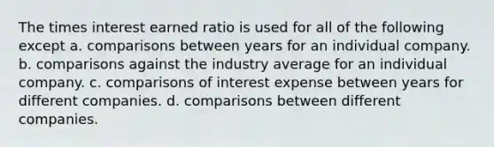 The times interest earned ratio is used for all of the following except a. comparisons between years for an individual company. b. comparisons against the industry average for an individual company. c. comparisons of interest expense between years for different companies. d. comparisons between different companies.