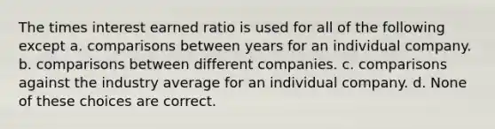 The times interest earned ratio is used for all of the following except a. comparisons between years for an individual company. b. comparisons between different companies. c. comparisons against the industry average for an individual company. d. None of these choices are correct.