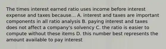 The times interest earned ratio uses income before interest expense and taxes because... A. interest and taxes are important components in all ratio analysis B. paying interest and taxes does not affect a company's solvency C. the ratio is easier to compute without these items D. this number best represents the amount available to pay interest