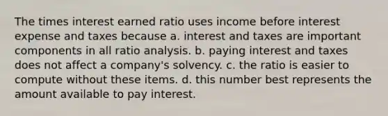 The times interest earned ratio uses income before interest expense and taxes because a. interest and taxes are important components in all ratio analysis. b. paying interest and taxes does not affect a company's solvency. c. the ratio is easier to compute without these items. d. this number best represents the amount available to pay interest.