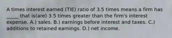 A times interest earned (TIE) ratio of 3.5 times means a firm has _____ that is(are) 3.5 times greater than the firm's interest expense. A.) sales. B.) earnings before interest and taxes. C.) additions to retained earnings. D.) net income.