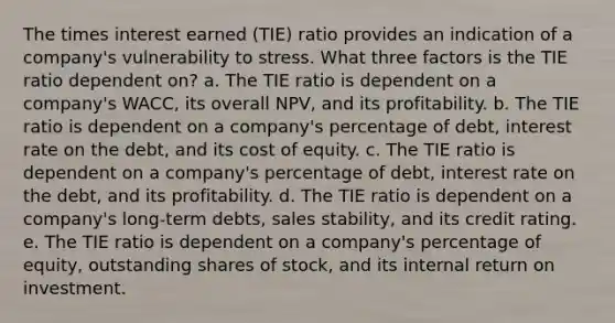 The times interest earned (TIE) ratio provides an indication of a company's vulnerability to stress. What three factors is the TIE ratio dependent on? a. The TIE ratio is dependent on a company's WACC, its overall NPV, and its profitability. b. The TIE ratio is dependent on a company's percentage of debt, interest rate on the debt, and its cost of equity. c. The TIE ratio is dependent on a company's percentage of debt, interest rate on the debt, and its profitability. d. The TIE ratio is dependent on a company's long-term debts, sales stability, and its credit rating. e. The TIE ratio is dependent on a company's percentage of equity, outstanding shares of stock, and its internal return on investment.