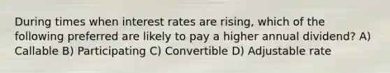 During times when interest rates are rising, which of the following preferred are likely to pay a higher annual dividend? A) Callable B) Participating C) Convertible D) Adjustable rate