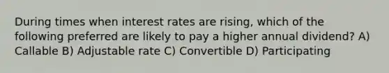 During times when interest rates are rising, which of the following preferred are likely to pay a higher annual dividend? A) Callable B) Adjustable rate C) Convertible D) Participating