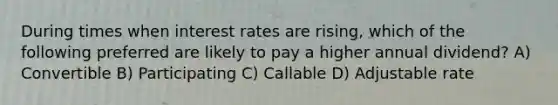 During times when interest rates are rising, which of the following preferred are likely to pay a higher annual dividend? A) Convertible B) Participating C) Callable D) Adjustable rate