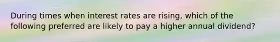 During times when interest rates are rising, which of the following preferred are likely to pay a higher annual dividend?