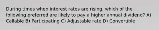 During times when interest rates are rising, which of the following preferred are likely to pay a higher annual dividend? A) Callable B) Participating C) Adjustable rate D) Convertible