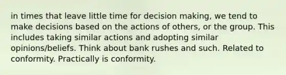 in times that leave little time for decision making, we tend to make decisions based on the actions of others, or the group. This includes taking similar actions and adopting similar opinions/beliefs. Think about bank rushes and such. Related to conformity. Practically is conformity.