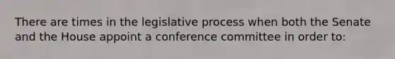 There are times in the legislative process when both the Senate and the House appoint a conference committee in order to: