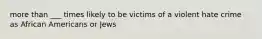 more than ___ times likely to be victims of a violent hate crime as African Americans or Jews