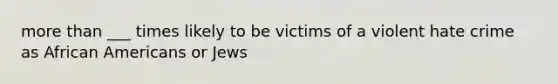 more than ___ times likely to be victims of a violent hate crime as African Americans or Jews