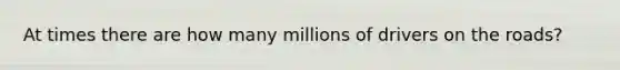 At times there are how many millions of drivers on the roads?