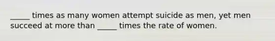 _____ times as many women attempt suicide as men, yet men succeed at more than _____ times the rate of women.