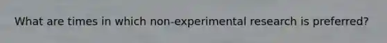 What are times in which non-experimental research is preferred?