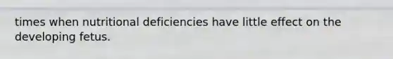 times when nutritional deficiencies have little effect on the developing fetus.