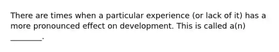 There are times when a particular experience (or lack of it) has a more pronounced effect on development. This is called a(n) ________.