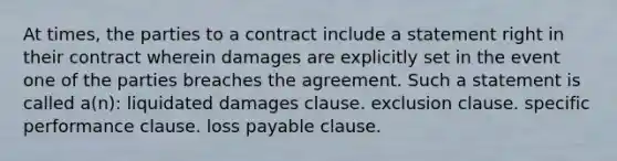 At times, the parties to a contract include a statement right in their contract wherein damages are explicitly set in the event one of the parties breaches the agreement. Such a statement is called a(n): liquidated damages clause. exclusion clause. specific performance clause. loss payable clause.