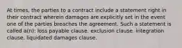 At times, the parties to a contract include a statement right in their contract wherein damages are explicitly set in the event one of the parties breaches the agreement. Such a statement is called a(n): loss payable clause. exclusion clause. integration clause. liquidated damages clause.