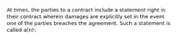 At times, the parties to a contract include a statement right in their contract wherein damages are explicitly set in the event one of the parties breaches the agreement. Such a statement is called a(n):