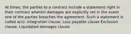 At times, the parties to a contract include a statement right in their contract wherein damages are explicitly set in the event one of the parties breaches the agreement. Such a statement is called a(n): Integration clause. Loss payable clause Exclusion clause. Liquidated damages clause.