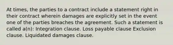 At times, the parties to a contract include a statement right in their contract wherein damages are explicitly set in the event one of the parties breaches the agreement. Such a statement is called a(n): Integration clause. Loss payable clause Exclusion clause. Liquidated damages clause.