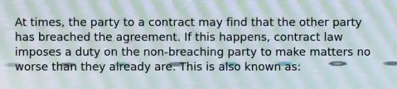 At times, the party to a contract may find that the other party has breached the agreement. If this happens, contract law imposes a duty on the non-breaching party to make matters no worse than they already are. This is also known as: