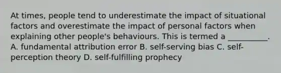 At times, people tend to underestimate the impact of situational factors and overestimate the impact of personal factors when explaining other people's behaviours. This is termed a __________. A. fundamental attribution error B. self-serving bias C. self-perception theory D. self-fulfilling prophecy